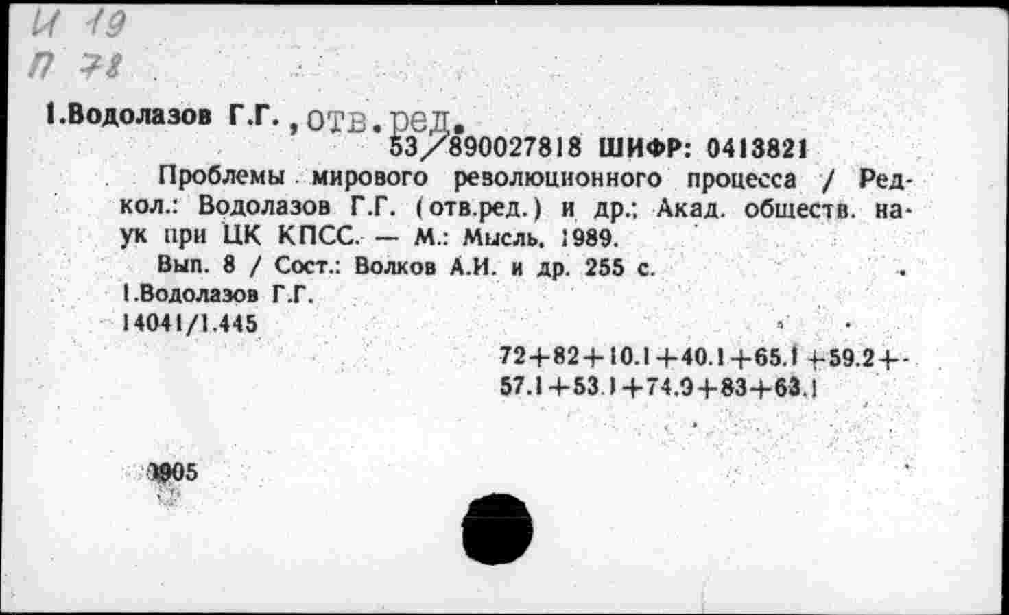 ﻿4/
/7 Л
(.Водолазов Г.Г., отв.ред.
53/890027818 ШИФР: 0413821
Проблемы мирового революционного процесса / Ред-кол.: Водолазов Г.Г. (отв.ред.) и др.; Акад, обществ, наук при ЦК КПСС. — М.: Мысль. 1989.
Вып. 8 / Сост.: Волков А.И. и др. 255 с.	.
(.Водолазов Г.Г.
14041/1.445	3	.
72+82+10.1 +40.1+65.1 +59.2 + -
57.1 +53 1 +74.9+83+63.1
Ж5